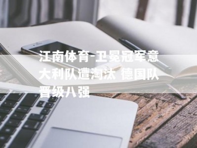 江南体育-卫冕冠军意大利队遭淘汰 德国队晋级八强